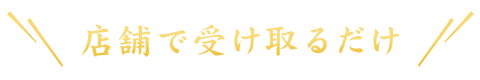 ＼店舗で受け取るだけ／